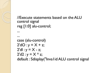 //Execute statements based on the ALU
control signal
reg [1:0] alu-control;
...
...
case (alu-control)
2'dO : y = X + z;
2'dl : y = X - z;
2'd2 : y = X * z;
default : Sdisplay("Inva1id ALU control signal
 