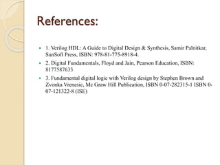 References:
 1. Verilog HDL: A Guide to Digital Design & Synthesis, Samir Palnitkar,
SunSoft Press, ISBN: 978-81-775-8918-4.
 2. Digital Fundamentals, Floyd and Jain, Pearson Education, ISBN:
8177587633
 3. Fundamental digital logic with Verilog design by Stephen Brown and
Zvonka Vrenesic, Mc Graw Hill Publication, ISBN 0-07-282315-1 ISBN 0-
07-121322-8 (ISE)
 