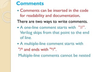 Comments
 Comments can be inserted in the code
for readability and documentation.
There are two ways to write comments.
 A one-line comment starts with "//".
Verilog skips from that point to the end
of line.
 A multiple-line comment starts with
"/* and ends with "*/".
Multiple-line comments cannot be nested
 