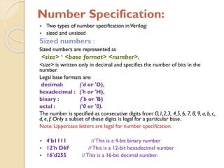 Number Specification:
 Two types of number specification inVerilog:
 sized and unsized
Sized numbers :
Sized numbers are represented as
<size> ‘ <base format> <number>.
<size> is written only in decimal and specifies the number of bits in the
number.
Legal base formats are:
decimal: ('d or 'D),
hexadecimal : ('h or 'H),
binary : ('b or 'B)
octal : ('0 or '0).
The number is specified as consecutive digits from O,1,2,3, 4,5, 6, 7, 8, 9, a, b, c,
d, e, f. Only a subset of these digits is legal for a particular base.
Note: Uppercase letters are legal for number specification.
 4'b1111 //This is a 4-bit binary number
 12'h D6F //This is a 12-bit hexadecimal number
 16'd255 //This is a 16-bit decimal number.
 