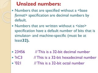 Unsized numbers:
 Numbers that are specified without a <base
format> specification are decimal numbers by
default.
 Numbers that are written without a <size>
specification have a default number of bits that is
simulator- and machine-specific (must be at
least32).
 23456 // This is a 32-bit decimal number
 'hC3 //This is a 32-bit hexadecimal number
 '021 // This is a 32-bit octal number
 