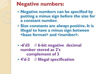 Negative numbers:
 Negative numbers can be specified by
putting a minus sign before the size for
a constant number.
 Size constants are always positive. It is
illegal to have a minus sign between
<base format> and <number>.
 -6'd3 // 6-bit negative decimal
number stored as 2's
complement of 3
 4'd-2 // Illegal specification
 