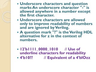  Underscore characters and question
marks An underscore character "-" is
allowed anywhere in a number except
the first character.
 Underscore characters are allowed
only to improve readability of numbers
and are ignored byVerilog.
 A question mark "?" is theVerilog HDL
alternative for z in the context of
numbers.
 12'b1111_0000_1010 // Use of
underline characters for readability
 4'b10?? // Equivalent of a 4'blOzz
 