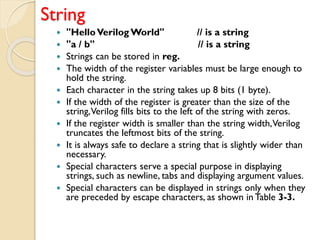 String
 "HelloVerilog World" // is a string
 "a / b" // is a string
 Strings can be stored in reg.
 The width of the register variables must be large enough to
hold the string.
 Each character in the string takes up 8 bits (1 byte).
 If the width of the register is greater than the size of the
string,Verilog fills bits to the left of the string with zeros.
 If the register width is smaller than the string width,Verilog
truncates the leftmost bits of the string.
 It is always safe to declare a string that is slightly wider than
necessary.
 Special characters serve a special purpose in displaying
strings, such as newline, tabs and displaying argument values.
 Special characters can be displayed in strings only when they
are preceded by escape characters, as shown in Table 3-3.
 