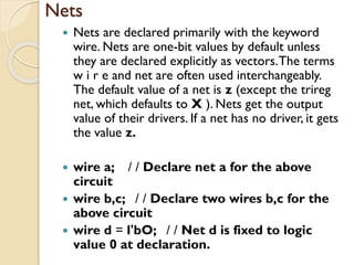 Nets
 Nets are declared primarily with the keyword
wire. Nets are one-bit values by default unless
they are declared explicitly as vectors.The terms
w i r e and net are often used interchangeably.
The default value of a net is z (except the trireg
net, which defaults to X ). Nets get the output
value of their drivers. If a net has no driver, it gets
the value z.
 wire a; / / Declare net a for the above
circuit
 wire b,c; / / Declare two wires b,c for the
above circuit
 wire d = l'bO; / / Net d is fixed to logic
value 0 at declaration.
 