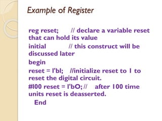 Example of Register
reg reset; // declare a variable reset
that can hold its value
initial // this construct will be
discussed later
begin
reset = l'bl; //initialize reset to 1 to
reset the digital circuit.
#l00 reset = l'bO; // after 100 time
units reset is deasserted.
End
 