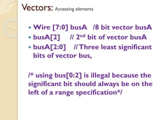 Vectors: Accessing elements
 Wire [7:0] busA /8 bit vector busA
 busA[2] // 2nd bit of vector busA
 busA[2:0] //Three least significant
bits of vector bus,
/* using bus[0:2] is illegal because the
significant bit should always be on the
left of a range specification*/
 