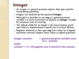 Integer
 An integer is a general purpose register data type used for
manipulating quantities.
 Integers are declared by the keyword integer.
 Although it is possible to use reg as a general-purpose
variable, it is more convenient to declare an integer variable
for purposes such as counting.
 The default width for an integer is the host-machine word
size, which is implementation specific but is at least 32 bits.
 Registers declared as data type reg store values as unsigned
quantities, whereas integers store values as signed quantities.
integer counter; / / general purpose variable used
as a counter.
initial
counter = -1; / / A negative one is stored in the counter
 