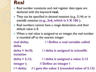 Real
 Real number constants and real register data types are
declared with the keyword real.
 They can be specified in decimal notation (e.g., 3.14) or in
scientific notation (e.g., 3e6, which is 3 X 106 ).
 Real numbers cannot have a range declaration, and their
default value is 0.
 When a real value is assigned to an integer, the real number
is rounded off to the nearest integer
real delta; / / Define a real variable called
delta
delta = 4e10; / / delta is assigned in scientific
notation
delta = 2.13; / / delta is assigned a value 2.13
integer i; // Define an integer i
i = delta; // i gets the value 2 (rounded value of 2.13)
 
