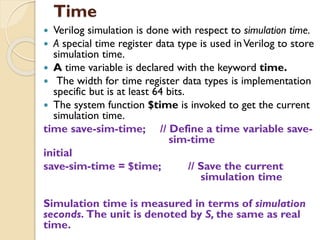 Time
 Verilog simulation is done with respect to simulation time.
 A special time register data type is used inVerilog to store
simulation time.
 A time variable is declared with the keyword time.
 The width for time register data types is implementation
specific but is at least 64 bits.
 The system function $time is invoked to get the current
simulation time.
time save-sim-time; // Define a time variable save-
sim-time
initial
save-sim-time = $time; // Save the current
simulation time
Simulation time is measured in terms of simulation
seconds. The unit is denoted by S, the same as real
time.
 