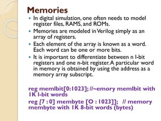 Memories
 In digital simulation, one often needs to model
register files, RAMS, and ROMs.
 Memories are modeled inVerilog simply as an
array of registers.
 Each element of the array is known as a word.
Each word can be one or more bits.
 It is important to differentiate between n l-bit
registers and one n-bit register.A particular word
in memory is obtained by using the address as a
memory array subscript.
reg memlbit[0:1023]; //~emory memlbit with
1K l-bit words
reg [7 : 0] membyte [O : 1023]]; // memory
membyte with 1K 8-bit words (bytes)
 