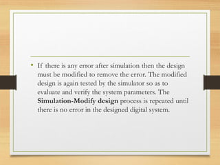 • If there is any error after simulation then the design
must be modified to remove the error. The modified
design is again tested by the simulator so as to
evaluate and verify the system parameters. The
Simulation-Modify design process is repeated until
there is no error in the designed digital system.
 