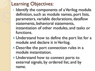 Learning Objectives:
• Identify the components of aVerilog module
definition, such as module names, port lists,
parameters, variable declarations, dataflow
statements, behavioral statements,
instantiation of other modules, and tasks or
functions.
 Understand how to define the port list for a
module and declare it inVerilog.
 Describe the port connection rules in a
module instantiation.
 Understand how to connect ports to
external signals, by ordered list, and by
name.
 