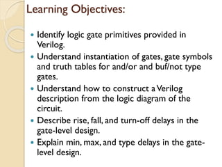 Learning Objectives:
 Identify logic gate primitives provided in
Verilog.
 Understand instantiation of gates, gate symbols
and truth tables for and/or and buf/not type
gates.
 Understand how to construct aVerilog
description from the logic diagram of the
circuit.
 Describe rise, fall, and turn-off delays in the
gate-level design.
 Explain min, max, and type delays in the gate-
level design.
 