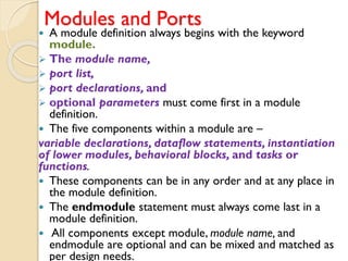 Modules and Ports
 A module definition always begins with the keyword
module.
➢ The module name,
➢ port list,
➢ port declarations, and
➢ optional parameters must come first in a module
definition.
 The five components within a module are –
variable declarations, dataflow statements, instantiation
of lower modules, behavioral blocks, and tasks or
functions.
 These components can be in any order and at any place in
the module definition.
 The endmodule statement must always come last in a
module definition.
 All components except module, module name, and
endmodule are optional and can be mixed and matched as
per design needs.
 