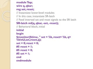 moduleTop;
wire q, qbar;
reg set, reset;
// Instantiate lower-level modules
// In this case, instantiate SR-latch
// Feed inverted set and reset signals to the SR latch
SR-latch ml(q, qbar, -set, -reset);
// Behavioral block, initial
initial
begin
$monitor($time, " set = %b, reset= %b, q=
%bnU,set,reset,q);
set = 0; reset = 0;
#5 reset = 1;
#5 reset = 0;
#5 set = 1;
end
endmodule
 