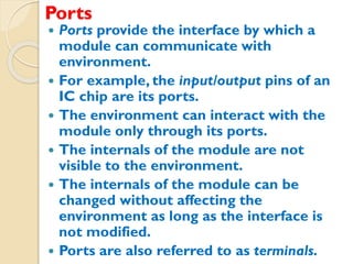 Ports
 Ports provide the interface by which a
module can communicate with
environment.
 For example, the input/output pins of an
IC chip are its ports.
 The environment can interact with the
module only through its ports.
 The internals of the module are not
visible to the environment.
 The internals of the module can be
changed without affecting the
environment as long as the interface is
not modified.
 Ports are also referred to as terminals.
 
