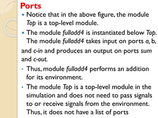 Ports
 Notice that in the above figure, the module
Top is a top-level module.
 The module fulladd4 is instantiated below Top.
The module fulladd4 takes input on ports a, b,
and c-in and produces an output on ports sum
and c-out.
• Thus, module fulladd4 performs an addition
for its environment.
• The module Top is a top-level module in the
simulation and does not need to pass signals
to or receive signals from the environment.
Thus, it does not have a list of ports
 