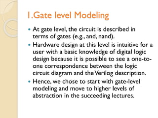 1.Gate level Modeling
 At gate level, the circuit is described in
terms of gates (e.g., and, nand).
 Hardware design at this level is intuitive for a
user with a basic knowledge of digital logic
design because it is possible to see a one-to-
one correspondence between the logic
circuit diagram and theVerilog description.
 Hence, we chose to start with gate-level
modeling and move to higher levels of
abstraction in the succeeding lectures.
 