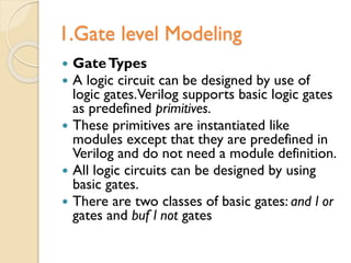 1.Gate level Modeling
 GateTypes
 A logic circuit can be designed by use of
logic gates.Verilog supports basic logic gates
as predefined primitives.
 These primitives are instantiated like
modules except that they are predefined in
Verilog and do not need a module definition.
 All logic circuits can be designed by using
basic gates.
 There are two classes of basic gates: and l or
gates and buf l not gates
 