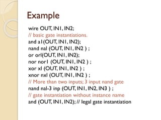 Example
wire OUT, IN1, IN2;
// basic gate instantiations.
and a1(OUT, IN1, IN2);
nand nal (OUT, IN1, IN2 ) ;
or orl(OUT, IN1, IN2);
nor nor1 (OUT, IN1, IN2 ) ;
xor xl (OUT, IN1, IN2 ) ;
xnor nxl (OUT, IN1, IN2 ) ;
// More than two inputs; 3 input nand gate
nand nal-3 inp (OUT, IN1, IN2, IN3 ) ;
// gate instantiation without instance name
and (OUT, IN1, IN2); // legal gate instantiation
 