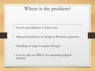 Where is the problem?
• System specification is behavioral
• Manual Translation of design in Boolean equations
• Handling of large Complex Designs
• Can we still use SPICE for simulating Digital
circuits?
 