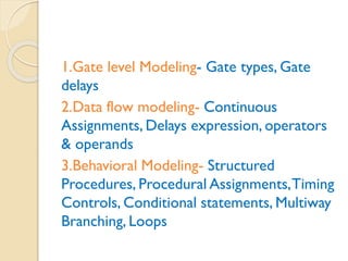 1.Gate level Modeling- Gate types, Gate
delays
2.Data flow modeling- Continuous
Assignments, Delays expression, operators
& operands
3.Behavioral Modeling- Structured
Procedures, Procedural Assignments,Timing
Controls, Conditional statements, Multiway
Branching, Loops
 