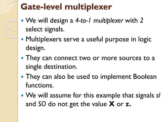Gate-level multiplexer
 We will design a 4-to-1 multiplexer with 2
select signals.
 Multiplexers serve a useful purpose in logic
design.
 They can connect two or more sources to a
single destination.
 They can also be used to implement Boolean
functions.
 We will assume for this example that signals sl
and SO do not get the value X or z.
 
