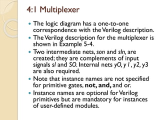 4:1 Multiplexer
 The logic diagram has a one-to-one
correspondence with theVerilog description.
 TheVerilog description for the multiplexer is
shown in Example 5-4.
 Two intermediate nets, son and sln, are
created; they are complements of input
signals sl and SO. Internal nets yO, y l , y2, y3
are also required.
 Note that instance names are not specified
for primitive gates, not, and, and or.
 Instance names are optional forVerilog
primitives but are mandatory for instances
of user-defined modules.
 