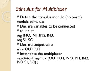 Stimulus for Multiplexer
// Define the stimulus module (no ports)
module stimulus;
// Declare variables to be connected
// to inputs
reg INO, IN1, IN2, IN3;
reg S1, SO;
// Declare output wire
wire OUTPUT;
// Instantiate the multiplexer
mux4-to-1 mymux (OUTPUT, INO, IN1, IN2,
IN3, S1, SO) ;
 