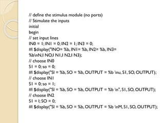 // define the stimulus module (no ports)
// Stimulate the inputs
initial
begin
// set input lines
IN0 = 1; IN1 = 0; IN2 = 1; IN3 = 0;
#l $display("INO= %b, IN1= %b, IN2= %b, IN3=
%bnN,I NO,I N1,I N2,I N3);
// choose IN0
S1 = 0; so = 0;
#l $display("Sl = %b, SO = %b, OUTPUT = %b nu, S1, SO, OUTPUT);
// choose IN1
S1 = 0; so = 1;
#l $display("Sl = %b, SO = %b, OUTPUT = %b n", S1, SO, OUTPUT);
// choose IN2
S1 = l; SO = 0;
#l $display("Sl = %b, SO = %b, OUTPUT = %b nM, S1, SO, OUTPUT);
 