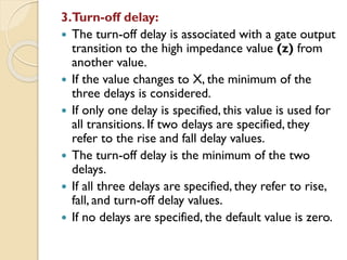 3.Turn-off delay:
 The turn-off delay is associated with a gate output
transition to the high impedance value (z) from
another value.
 If the value changes to X, the minimum of the
three delays is considered.
 If only one delay is specified, this value is used for
all transitions. If two delays are specified, they
refer to the rise and fall delay values.
 The turn-off delay is the minimum of the two
delays.
 If all three delays are specified, they refer to rise,
fall, and turn-off delay values.
 If no delays are specified, the default value is zero.
 
