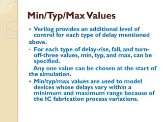 Min/Typ/MaxValues
 Verilog provides an additional level of
control for each type of delay mentioned
above.
• For each type of delay-rise, fall, and turn-
off-three values, min, typ, and max, can be
specified.
Any one value can be chosen at the start of
the simulation.
 Min/typ/max values are used to model
devices whose delays vary within a
minimum and maximum range because of
the IC fabrication process variations.
 