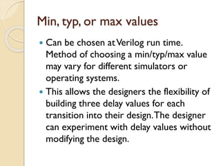 Min, typ, or max values
 Can be chosen atVerilog run time.
Method of choosing a min/typ/max value
may vary for different simulators or
operating systems.
 This allows the designers the flexibility of
building three delay values for each
transition into their design.The designer
can experiment with delay values without
modifying the design.
 