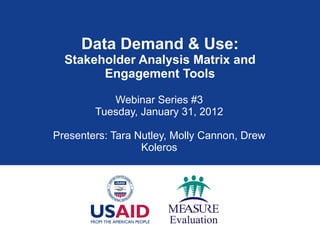 Data Demand & Use: Stakeholder Analysis Matrix and Engagement Tools Webinar Series #3 Tuesday, January 31, 2012 Presenters: Tara Nutley, Molly Cannon, Drew Koleros 