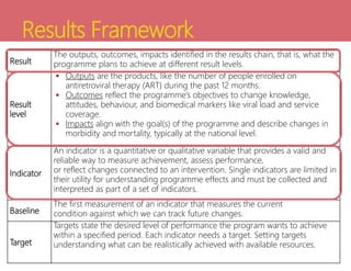 Results Framework
Result
The outputs, outcomes, impacts identified in the results chain, that is, what the
programme plans to achieve at different result levels.
Result
level
 Outputs are the products, like the number of people enrolled on
antiretroviral therapy (ART) during the past 12 months.
 Outcomes reflect the programme’s objectives to change knowledge,
attitudes, behaviour, and biomedical markers like viral load and service
coverage.
 Impacts align with the goal(s) of the programme and describe changes in
morbidity and mortality, typically at the national level.
Indicator
An indicator is a quantitative or qualitative variable that provides a valid and
reliable way to measure achievement, assess performance,
or reflect changes connected to an intervention. Single indicators are limited in
their utility for understanding programme effects and must be collected and
interpreted as part of a set of indicators.
Baseline
The first measurement of an indicator that measures the current
condition against which we can track future changes.
Target
Targets state the desired level of performance the program wants to achieve
within a specified period. Each indicator needs a target. Setting targets
understanding what can be realistically achieved with available resources.
 