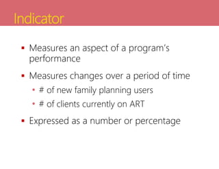 Indicator
 Measures an aspect of a program’s
performance
 Measures changes over a period of time
• # of new family planning users
• # of clients currently on ART
 Expressed as a number or percentage
 