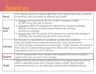 Baselines
Result
The outputs, outcomes, impacts identified in the results chain, that is, what the
programme plans to achieve at different result levels.
Result
level
 Outputs are the products, like the number of people enrolled
on ART during the past 12 months.
 Outcomes reflect the programme’s objectives to change knowledge,
attitudes, behaviour, and biomedical markers like viral load
and service coverage.
 Impacts align with the goal(s) of the programme and describe changes in
morbidity and mortality, typically at the national level.
Indicator
An indicator is a quantitative or qualitative variable that provides a
valid and reliable way to measure achievement, assess performance,
or reflect changes connected to an intervention. Single indicators are limited in
their utility for understanding programme effects and must be collected and
interpreted as part of a set of indicators.
Baseline
The first measurement of an indicator that measures the current condition
against which we can track future changes.
Target
Targets state the desired level of performance the program wants to achieve
within a specified period. Each indicator needs a target. Setting targets
understanding what can be realistically achieved with available resources.
 