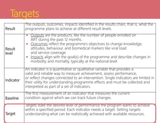 Targets
Result
The outputs, outcomes, impacts identified in the results chain, that is, what the
programme plans to achieve at different result levels.
Result
level
 Outputs are the products, like the number of people enrolled on
ART during the past 12 months.
 Outcomes reflect the programme’s objectives to change knowledge,
attitudes, behaviour, and biomedical markers like viral load
and service coverage.
 Impacts align with the goal(s) of the programme and describe changes in
morbidity and mortality, typically at the national level.
Indicator
An indicator is a quantitative or qualitative variable that provides a
valid and reliable way to measure achievement, assess performance,
or reflect changes connected to an intervention. Single indicators are limited in
their utility for understanding programme effects and must be collected and
interpreted as part of a set of indicators.
Baseline
The first measurement of an indicator that measures the current
condition against which we can track future changes.
Target
Targets state the desired level of performance the program wants to achieve
within a specified period. Each indicator needs a target. Setting targets
understanding what can be realistically achieved with available resources.
 