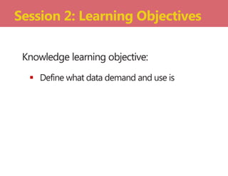 Knowledge learning objective:
 Define what data demand and use is
Session 2: Learning Objectives
 