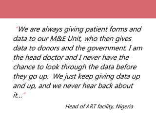 “We are always giving patient forms and
data to our M&E Unit, who then gives
data to donors and the government. I am
the head doctor and I never have the
chance to look through the data before
they go up. We just keep giving data up
and up, and we never hear back about
it…”
Head of ART facility, Nigeria
 