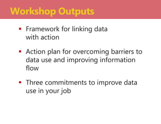  Framework for linking data
with action
 Action plan for overcoming barriers to
data use and improving information
flow
 Three commitments to improve data
use in your job
Workshop Outputs
 