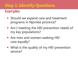  Should we expand care and treatment
programs in Njombe province?
 Am I meeting the HIV prevention needs of
my key populations?
 Are men and women seeking HIV
care equally?
 What is the quality of my HIV prevention
service?
Step 1: Identify Questions
Examples
 