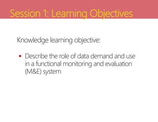 Session 1: Learning Objectives
Knowledge learning objective:
 Describe the role of data demand and use
in a functional monitoring and evaluation
(M&E) system
 