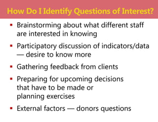  Brainstorming about what different staff
are interested in knowing
 Participatory discussion of indicators/data
— desire to know more
 Gathering feedback from clients
 Preparing for upcoming decisions
that have to be made or
planning exercises
 External factors — donors questions
How Do I Identify Questions of Interest?
 