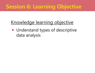 Knowledge learning objective
 Understand types of descriptive
data analysis
Session 6: Learning Objective
 