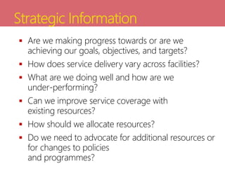 Strategic Information
 Are we making progress towards or are we
achieving our goals, objectives, and targets?
 How does service delivery vary across facilities?
 What are we doing well and how are we
under-performing?
 Can we improve service coverage with
existing resources?
 How should we allocate resources?
 Do we need to advocate for additional resources or
for changes to policies
and programmes?
 