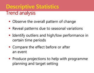  Observe the overall pattern of change
 Reveal patterns due to seasonal variations
 Identify outliers and high/low performance in
certain time periods
 Compare the effect before or after
an event
 Produce projections to help with programme
planning and target setting
Descriptive Statistics
Trend analysis
 