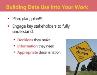  Plan, plan, plan!!!
 Engage key stakeholders to fully
understand:
• Decisions they make
• Information they need
• Appropriate dissemination
Building Data Use into Your Work
 