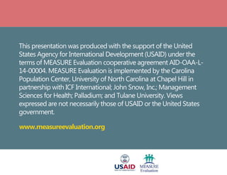 This presentation was produced with the support of the United
States Agency for International Development (USAID) under the
terms of MEASURE Evaluation cooperative agreement AID-OAA-L-
14-00004. MEASURE Evaluation is implemented by the Carolina
Population Center, University of North Carolina at Chapel Hill in
partnership with ICF International; John Snow, Inc.; Management
Sciences for Health; Palladium; and Tulane University. Views
expressed are not necessarily those of USAID or the United States
government.
www.measureevaluation.org
 